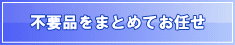不用品をまとめてお任せ